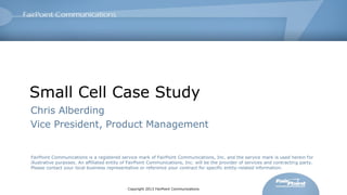 Small Cell Case Study
Chris Alberding
Vice President, Product Management

FairPoint Communications is a registered service mark of FairPoint Communications, Inc. and the service mark is used herein for
illustrative purposes. An affiliated entity of FairPoint Communications, Inc. will be the provider of services and contracting party.
Please contact your local business representative or reference your contract for specific entity-related information.

Copyright 2013 FairPoint Communications

 