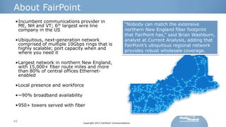 About FairPoint
•Incumbent communications provider in
ME, NH and VT; 6th largest wire line
company in the US
•Ubiquitous, next-generation network
comprised of multiple 10Gbps rings that is
highly scalable; port capacity when and
where you need it

“Nobody can match the extensive
northern New England fiber footprint
that FairPoint has,” said Brian Washburn,
analyst at Current Analysis, adding that
FairPoint’s ubiquitous regional network
provides robust wholesale coverage.

•Largest network in northern New England,
with 15,000+ fiber route miles and more
than 80% of central offices Ethernetenabled

•Local presence and workforce
•~90% broadband availability
•950+ towers served with fiber

44

Copyright 2013 FairPoint Communications

 