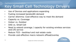 Key Small Cell Technology Drivers
•
•
•
•
•
•
•
•
•
46

Use of Devices and applications expanding
Fueling increased bandwidth demand
Carrier dilemma: Cost-effective way to meet the demand
Capacity vs. Coverage
Indoor vs. Outdoor
DAS vs. Small Cell
Need to extend coverage / capacity for existing wireless services
and LTE service
Reduce TCO - backhaul and real estate costs
Provide cost-effective macro network offload/overlay
Copyright 2013 FairPoint Communications

 