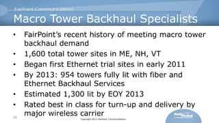 Macro Tower Backhaul Specialists
•

•
•
•
•
•
48

FairPoint’s recent history of meeting macro tower
backhaul demand
1,600 total tower sites in ME, NH, VT
Began first Ethernet trial sites in early 2011
By 2013: 954 towers fully lit with fiber and
Ethernet Backhaul Services
Estimated 1,300 lit by EOY 2013
Rated best in class for turn-up and delivery by
major wireless carrier
Copyright 2013 FairPoint Communications

 