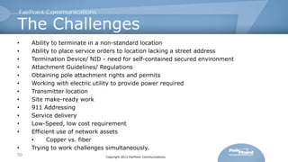 The Challenges
•
•
•
•
•
•
•
•
•
•
•
•
•
50

Ability to terminate in a non-standard location
Ability to place service orders to location lacking a street address
Termination Device/ NID - need for self-contained secured environment
Attachment Guidelines/ Regulations
Obtaining pole attachment rights and permits
Working with electric utility to provide power required
Transmitter location
Site make-ready work
911 Addressing
Service delivery
Low-Speed, low cost requirement
Efficient use of network assets
•
Copper vs. fiber
Trying to work challenges simultaneously.
Copyright 2013 FairPoint Communications

 
