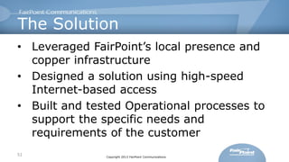 The Solution
• Leveraged FairPoint’s local presence and
copper infrastructure
• Designed a solution using high-speed
Internet-based access
• Built and tested Operational processes to
support the specific needs and
requirements of the customer
51

Copyright 2013 FairPoint Communications

 