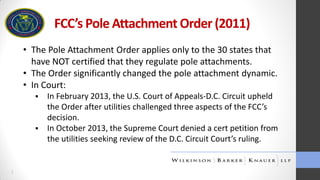 FCC’s Pole Attachment Order (2011)
• The Pole Attachment Order applies only to the 30 states that
have NOT certified that they regulate pole attachments.
• The Order significantly changed the pole attachment dynamic.
• In Court:




1

In February 2013, the U.S. Court of Appeals-D.C. Circuit upheld
the Order after utilities challenged three aspects of the FCC’s
decision.
In October 2013, the Supreme Court denied a cert petition from
the utilities seeking review of the D.C. Circuit Court’s ruling.

 