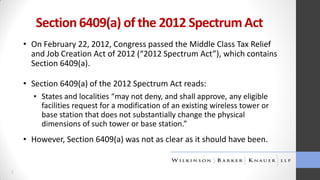 Section 6409(a) of the 2012 Spectrum Act
• On February 22, 2012, Congress passed the Middle Class Tax Relief
and Job Creation Act of 2012 (“2012 Spectrum Act”), which contains
Section 6409(a).

• Section 6409(a) of the 2012 Spectrum Act reads:
▪ States and localities “may not deny, and shall approve, any eligible
facilities request for a modification of an existing wireless tower or
base station that does not substantially change the physical
dimensions of such tower or base station.”

• However, Section 6409(a) was not as clear as it should have been.

2

 