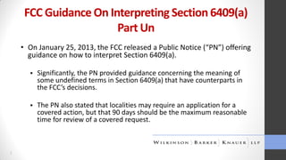 FCC Guidance On Interpreting Section 6409(a)
Part Un
• On January 25, 2013, the FCC released a Public Notice (“PN”) offering
guidance on how to interpret Section 6409(a).




3

Significantly, the PN provided guidance concerning the meaning of
some undefined terms in Section 6409(a) that have counterparts in
the FCC’s decisions.
The PN also stated that localities may require an application for a
covered action, but that 90 days should be the maximum reasonable
time for review of a covered request.

 