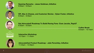 3
Opening Remarks - Jesse Goldman, Influitive
9:00am - 9:05am
VIP, Mac & Cheese, and Customer Stories - Dylan Foster, Influitive
9:05am - 9:30am
Get Advocated! Roadmap To Build Raving Fans- Evan Jacobs, Rapid7
9:30am - 9:55am
AdvocateHub Product Roadmap - Julie Persofsky, Influitive
11:45am - 12:00pm
Interactive Workshop
10:10am - 11:45am
Coffee Break
9:55am - 10:10am
 