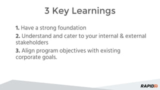 3 Key Learnings
1. Have a strong foundation
2. Understand and cater to your internal & external
stakeholders
3. Align program objectives with existing
corporate goals.
 