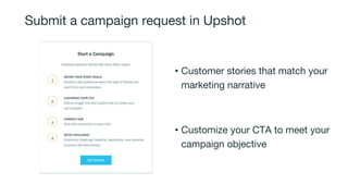 Submit a campaign request in Upshot
• Customer stories that match your
marketing narrative
• Customize your CTA to meet your
campaign objective
 