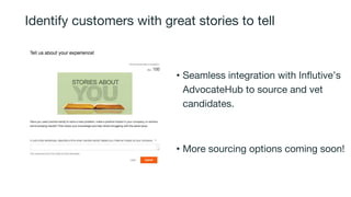 Identify customers with great stories to tell
• Seamless integration with Influtive’s
AdvocateHub to source and vet
candidates.
• More sourcing options coming soon!
 