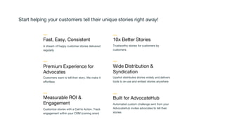 Start helping your customers tell their unique stories right away!
$1,399
Premium Experience for
Advocates
Customers want to tell their story. We make it
effortless
Fast, Easy, Consistent
A stream of happy customer stories delivered
regularly
Upshot distributes stories widely and delivers
tools to re-use and embed stories anywhere
Wide Distribution &
Syndication
Measurable ROI &
Engagement
Customize stories with a Call to Action. Track
engagement within your CRM (coming soon)
10x Better Stories
Trustworthy stories for customers by
customers
Automated custom challenge sent from your
AdvocateHub invites advocates to tell their
stories
Built for AdvocateHub
 