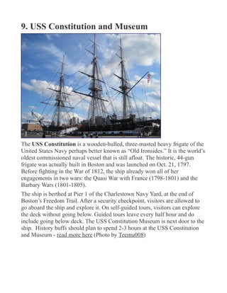 9. USS Constitution and Museum
The USS Constitution is a wooden-hulled, three-masted heavy frigate of the
United States Navy perhaps better known as “Old Ironsides.” It is the world’s
oldest commissioned naval vessel that is still afloat. The historic, 44-gun
frigate was actually built in Boston and was launched on Oct. 21, 1797.
Before fighting in the War of 1812, the ship already won all of her
engagements in two wars: the Quasi War with France (1798-1801) and the
Barbary Wars (1801-1805).
The ship is berthed at Pier 1 of the Charlestown Navy Yard, at the end of
Boston’s Freedom Trail. After a security checkpoint, visitors are allowed to
go aboard the ship and explore it. On self-guided tours, visitors can explore
the deck without going below. Guided tours leave every half hour and do
include going below deck. The USS Constitution Museum is next door to the
ship. History buffs should plan to spend 2-3 hours at the USS Constitution
and Museum - read more here (Photo by Teemu008)
 