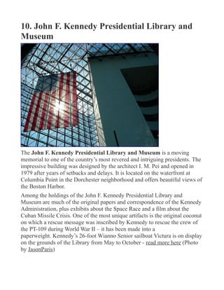 10. John F. Kennedy Presidential Library and
Museum
The John F. Kennedy Presidential Library and Museum is a moving
memorial to one of the country’s most revered and intriguing presidents. The
impressive building was designed by the architect I. M. Pei and opened in
1979 after years of setbacks and delays. It is located on the waterfront at
Columbia Point in the Dorchester neighborhood and offers beautiful views of
the Boston Harbor.
Among the holdings of the John F. Kennedy Presidential Library and
Museum are much of the original papers and correspondence of the Kennedy
Administration, plus exhibits about the Space Race and a film about the
Cuban Missile Crisis. One of the most unique artifacts is the original coconut
on which a rescue message was inscribed by Kennedy to rescue the crew of
the PT-109 during World War II – it has been made into a
paperweight. Kennedy’s 26-foot Wianno Senior sailboat Victura is on display
on the grounds of the Library from May to October - read more here (Photo
by JasonParis)
 