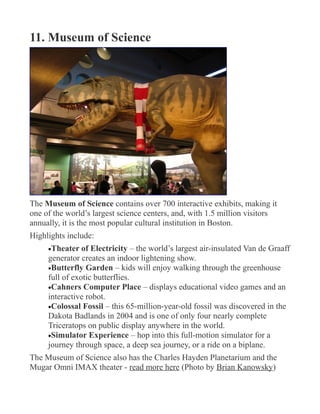11. Museum of Science
The Museum of Science contains over 700 interactive exhibits, making it
one of the world’s largest science centers, and, with 1.5 million visitors
annually, it is the most popular cultural institution in Boston.
Highlights include:
•Theater of Electricity – the world’s largest air-insulated Van de Graaff
generator creates an indoor lightening show.
•Butterfly Garden – kids will enjoy walking through the greenhouse
full of exotic butterflies.
•Cahners Computer Place – displays educational video games and an
interactive robot.
•Colossal Fossil – this 65-million-year-old fossil was discovered in the
Dakota Badlands in 2004 and is one of only four nearly complete
Triceratops on public display anywhere in the world.
•Simulator Experience – hop into this full-motion simulator for a
journey through space, a deep sea journey, or a ride on a biplane.
The Museum of Science also has the Charles Hayden Planetarium and the
Mugar Omni IMAX theater - read more here (Photo by Brian Kanowsky)
 