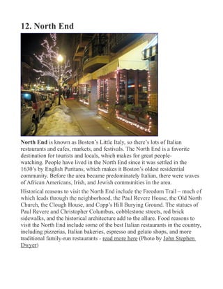 12. North End
North End is known as Boston’s Little Italy, so there’s lots of Italian
restaurants and cafes, markets, and festivals. The North End is a favorite
destination for tourists and locals, which makes for great people-
watching. People have lived in the North End since it was settled in the
1630’s by English Puritans, which makes it Boston’s oldest residential
community. Before the area became predominately Italian, there were waves
of African Americans, Irish, and Jewish communities in the area.
Historical reasons to visit the North End include the Freedom Trail – much of
which leads through the neighborhood, the Paul Revere House, the Old North
Church, the Clough House, and Copp’s Hill Burying Ground. The statues of
Paul Revere and Christopher Columbus, cobblestone streets, red brick
sidewalks, and the historical architecture add to the allure. Food reasons to
visit the North End include some of the best Italian restaurants in the country,
including pizzerias, Italian bakeries, espresso and gelato shops, and more
traditional family-run restaurants - read more here (Photo by John Stephen
Dwyer)
 