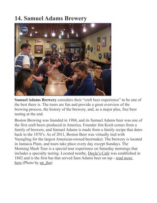 14. Samuel Adams Brewery
Samuel Adams Brewery considers their “craft beer experience” to be one of
the best there is. The tours are fun and provide a great overview of the
brewing process, the history of the brewery, and, as a major plus, free beer
tasting at the end.
Boston Brewing was founded in 1984, and its Samuel Adams beer was one of
the first craft beers produced in America. Founder Jim Koch comes from a
family of brewers, and Samuel Adams is made from a family recipe that dates
back to the 1870’s. As of 2011, Boston Beer was virtually tied with
Yuengling for the largest American-owned beermaker. The brewery is located
in Jamaica Plain, and tours take place every day except Sundays. The
Morning Mash Tour is a special tour experience on Saturday mornings that
includes a specialty tasting. Located nearby, Doyle’s Cafe was established in
1882 and is the first bar that served Sam Adams beer on tap - read more
here (Photo by ep_jhu)
 