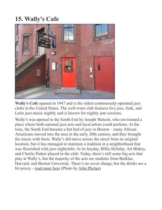 15. Wally's Cafe
Wally’s Cafe opened in 1947 and is the oldest continuously-operated jazz
clubs in the United States. The well-worn club features live jazz, funk, and
Latin jazz music nightly and is known for nightly jam sessions.
Wally’s was opened in the South End by Joseph Walcott, who envisioned a
place where both national jazz acts and local artists could perform. At the
time, the South End became a hot bed of jazz in Boston – many African
Americans moved into the area in the early 20th century, and they brought
the music with them. Wally’s did move across the street from its original
location, but it has managed to maintain a tradition in a neighborhood that
was flourished with jazz nightclubs. In its heyday, Billie Holiday, Art Blakey,
and Charlie Parker played in the club. Today, there’s still some big acts that
play at Wally’s, but the majority of the acts are students from Berklee,
Harvard, and Boston University. There’s no cover charge, but the drinks are a
bit pricey - read more here (Photo by John Phelan)
 