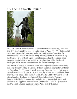 16. The Old North Church
The Old North Church is the place where the famous “One if by land, and
two if by sea” signal was sent out on the night of April 18, 1775, that signaled
the advance of the British troops and the start of America’s the War for
Independence. Two lanterns were hung, meaning the British were crossing
the Charles River by boat. Upon seeing the signal, Paul Revere and other
riders set out by horse to warn other towns of the news. The Battles of
Lexington and Concord soon followed the famous midnight ride.
The church is located in Boston’s North End neighborhood and is the oldest
standing church building in Boston. Its doors were first opened to worshipers
on December 29, 1723, and it is still an active Episcopal church. It features
the tallest steeple in Boston at 191 feet, and the steeple has been blown down
twice by hurricanes – both in 1804 and 1954. The Old North Church is part
of the Freedom Trail and is a National Historic Landmark. The very
interesting Behind the Scenes Tour includes a trip into the bell tower and
down into the crypt that contains over 1,000 bodies. There is a gift shop at
the Old North Church - read more here (Photo by F Delventhal)
 