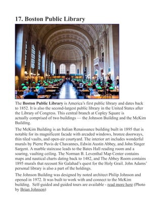 17. Boston Public Library
The Boston Public Library is America’s first public library and dates back
to 1852. It is also the second-largest public library in the United States after
the Library of Congress. This central branch at Copley Square is
actually comprised of two buildings — the Johnson Building and the McKim
Building.
The McKim Building is an Italian Renaissance building built in 1895 that is
notable for its magnificent facade with arcaded windows, bronze doorways,
thin tiled vaults, and open-air courtyard. The interior art includes wonderful
murals by Pierre Puvis de Chavannes, Edwin Austin Abbey, and John Singer
Sargent. A marble staircase leads to the Bates Hall reading room and a
soaring, vaulting ceiling. The Norman B. Leventhal Map Center contains
maps and nautical charts dating back to 1482, and The Abbey Room contains
1895 murals that recount Sir Galahad’s quest for the Holy Grail. John Adams’
personal library is also a part of the holdings.
The Johnson Building was designed by noted architect Philip Johnson and
opened in 1972. It was built to work with and connect to the McKim
building. Self-guided and guided tours are available - read more here (Photo
by Brian Johnson)
 