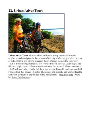 22. Urban AdvenTours
Urban AdvenTours allows visitors to Boston a way to see the historic
neighborhoods and popular landmarks of the city while riding a bike, thereby
avoiding traffic and getting exercise. Tours choices include the City View
Tour of Boston neighborhoods, the Tour de Boston, Tour de Cambridge, and
Bikes at Night. Most Urban AdvenTours tours last about 2.5 hours and cover
10-12 miles of riding. In the fall there is a special Emerald Necklace and Fall
Foliage tour that covers 15 miles. The guides are friendly and knowledgeable
and cater the tours to the desires of the participants - read more here (Photo
by Smart Destinations)
 