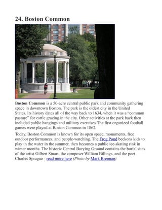 24. Boston Common
Boston Common is a 50-acre central public park and community gathering
space in downtown Boston. The park is the oldest city in the United
States. Its history dates all of the way back to 1634, when it was a “common
pasture” for cattle grazing in the city. Other activities at the park back then
included public hangings and military exercises The first organized football
games were played at Boston Common in 1862.
Today, Boston Common is known for its open space, monuments, free
outdoor performances, and people-watching. The Frog Pond beckons kids to
play in the water in the summer, then becomes a public ice-skating rink in
winter months. The historic Central Burying Ground contains the burial sites
of the artist Gilbert Stuart, the composer William Billings, and the poet
Charles Sprague - read more here (Photo by Mark Brennan)
 