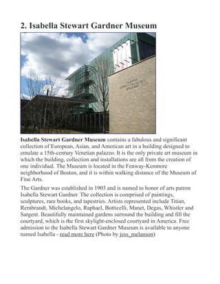 2. Isabella Stewart Gardner Museum
Isabella Stewart Gardner Museum contains a fabulous and significant
collection of European, Asian, and American art in a building designed to
emulate a 15th-century Venetian palazzo. It is the only private art museum in
which the building, collection and installations are all from the creation of
one individual. The Museum is located in the Fenway-Kenmore
neighborhood of Boston, and it is within walking distance of the Museum of
Fine Arts.
The Gardner was established in 1903 and is named to honor of arts patron
Isabella Stewart Gardner. The collection is comprised of paintings,
sculptures, rare books, and tapestries. Artists represented include Titian,
Rembrandt, Michelangelo, Raphael, Botticelli, Manet, Degas, Whistler and
Sargent. Beautifully maintained gardens surround the building and fill the
courtyard, which is the first skylight-enclosed courtyard in America. Free
admission to the Isabella Stewart Gardner Museum is available to anyone
named Isabella - read more here (Photo by jess_melanson)
 