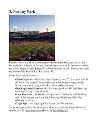 3. Fenway Park
Fenway Park is a historic and magical Boston landmark, and not just for
baseball fans. It is one of the most famous sports venues in the world, and it
the oldest Major League Baseball stadium currently in use. Fenway has been
the home of the Boston Red Sox since 1912.
Iconic Features of Fenway :
•Green Monster – the most famous feature is the 37 foot high wall in
left field. The short distance to the wall often benefits right-handed
hitters, but it also keeps many line drives inside the park.
•Hand-operated Scoreboard – this was added in 1934 and forms the
lower half of the Green Monster.
•Lone Red Seat – the red seat in right center field marks the landing
spot of the longest home run hit at Fenway, which was hit by Ted
Williams in 1946.
•Citgo Sign – the large sign that looms over the stadium.
Tours of Fenway Park for an insider’s view are available. Check their web
site for details - read more here (Photo by Fashionby He)
 