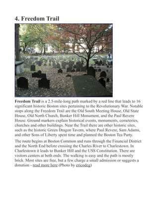 4. Freedom Trail
Freedom Trail is a 2.5-mile-long path marked by a red line that leads to 16
significant historic Boston sites pertaining to the Revolutionary War. Notable
stops along the Freedom Trail are the Old South Meeting House, Old State
House, Old North Church, Bunker Hill Monument, and the Paul Revere
House. Ground markers explain historical events, monuments, cemeteries,
churches and other buildings. Near the Trail there are other historic sites,
such as the historic Green Dragon Tavern, where Paul Revere, Sam Adams,
and other Sons of Liberty spent time and planned the Boston Tea Party.
The route begins at Boston Common and runs through the Financial District
and the North End before crossing the Charles River to Charlestown. In
Charlestown it leads to Bunker Hill and the USS Constitution. There are
visitors centers at both ends. The walking is easy and the path is mostly
brick. Most sites are free, but a few charge a small admission or suggests a
donation - read more here (Photo by ericodeg)
 