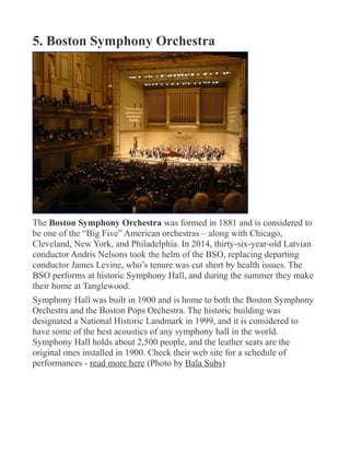 5. Boston Symphony Orchestra
The Boston Symphony Orchestra was formed in 1881 and is considered to
be one of the “Big Five” American orchestras – along with Chicago,
Cleveland, New York, and Philadelphia. In 2014, thirty-six-year-old Latvian
conductor Andris Nelsons took the helm of the BSO, replacing departing
conductor James Levine, who’s tenure was cut short by health issues. The
BSO performs at historic Symphony Hall, and during the summer they make
their home at Tanglewood.
Symphony Hall was built in 1900 and is home to both the Boston Symphony
Orchestra and the Boston Pops Orchestra. The historic building was
designated a National Historic Landmark in 1999, and it is considered to
have some of the best acoustics of any symphony hall in the world.
Symphony Hall holds about 2,500 people, and the leather seats are the
original ones installed in 1900. Check their web site for a schedule of
performances - read more here (Photo by Bala Subs)
 