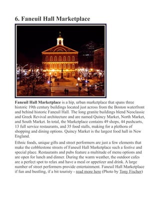 6. Faneuil Hall Marketplace
Faneuil Hall Marketplace is a hip, urban marketplace that spans three
historic 19th century buildings located just across from the Boston waterfront
and behind historic Faneuil Hall. The long granite buildings blend Neoclassic
and Greek Revival architecture and are named Quincy Market, North Market,
and South Market. In total, the Marketplace contains 49 shops, 44 pushcarts,
13 full service restaurants, and 35 food stalls, making for a plethora of
shopping and dining options. Quincy Market is the largest food hall in New
England.
Ethnic foods, unique gifts and street performers are just a few elements that
make the cobblestone streets of Faneuil Hall Marketplace such a festive and
special place. Restaurants and pubs feature a multitude of menu options and
are open for lunch and dinner. During the warm weather, the outdoor cafes
are a perfect spot to relax and have a meal or appetizer and drink. A large
number of street performers provide entertainment. Faneuil Hall Marketplace
if fun and bustling, if a bit touristy - read more here (Photo by Tony Fischer)
 