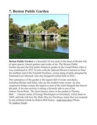 7. Boston Public Garden
Boston Public Garden is a beautiful 24 acre park in the heart of Boston full
of open spaces, formal gardens and works of art. The Boston Public
Garden became the first public botanical garden in the United States when it
was established in 1837. It joins with the adjacent Boston Common to form
the northern end of the Emerald Necklace, a long string of parks designed by
Frederick Law Olmsted, who also designed Central Park in NYC.
The centerpiece of the garden is the lagoon full of swans and ducks,
including Romeo and Juliet, who are the resident mute swans. An iron
suspension bridge crosses the lagoon as part of the main footpath that bisects
the park. A favorite activity is taking a leisurely ride in one of the
famous Swan Boats. The most famous statue in the garden is Thomas
Ball€€s bronze statue of George Washington on horseback, which dates to
1869, and kids will love the Make Way for Ducklings statue that was inspired
by the children’s book by Robert McCloskey - read more here (Photo
by Andrew Nash)
 