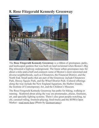 8. Rose Fitzgerald Kennedy Greenway
The Rose Fitzgerald Kennedy Greenway is a ribbon of greenspace, parks,
and landscaped gardens that was built on land reclaimed when Boston’s Big
Dig relocated a highway underground. The linear urban greenspace runs for
about a mile-and-a-half and connects some of Boston’s most renowned and
diverse neighborhoods, such as Chinatown, the Financial District, and the
North End. Small parks that are part of the Greenway include Chinatown
Park, Dewey Square Park, and the Wharf District Park. Cultural offerings
along the way include the New England Aquarium, the Harbor Islands,
the Institute of Contemporary Art, and the Children’s Museum.
The Rose Fitzgerald Kennedy Greenway has paths for biking, walking or
running. Scattered about along the way are promenades, plazas, fountains,
art, and specialty lighting systems. There’s also great people-watching, tai
chi, carousel-riding, fountain-playing, food trucks,and the SOWA Open
Market - read more here (Photo by Gconservancy)
 