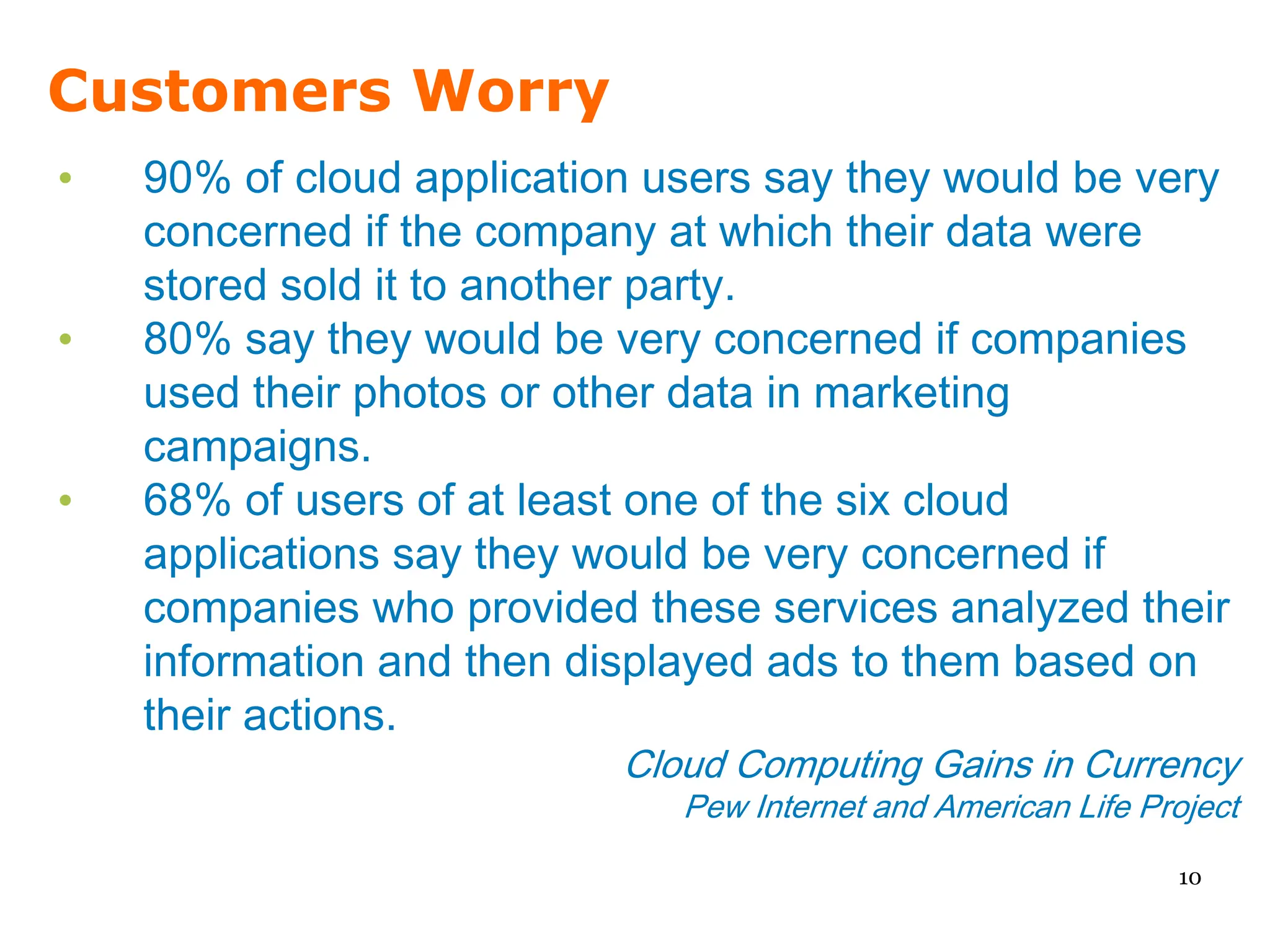 Customers Worry
•   90% of cloud application users say they would be very
    concerned if the company at which their data were
    stored sold it to another party.
•   80% say they would be very concerned if companies
    used their photos or other data in marketing
    campaigns.
•   68% of users of at least one of the six cloud
    applications say they would be very concerned if
    companies who provided these services analyzed their
    information and then displayed ads to them based on
    their actions.
                           Cloud Computing Gains in Currency
                              Pew Internet and American Life Project
                                                               10
 