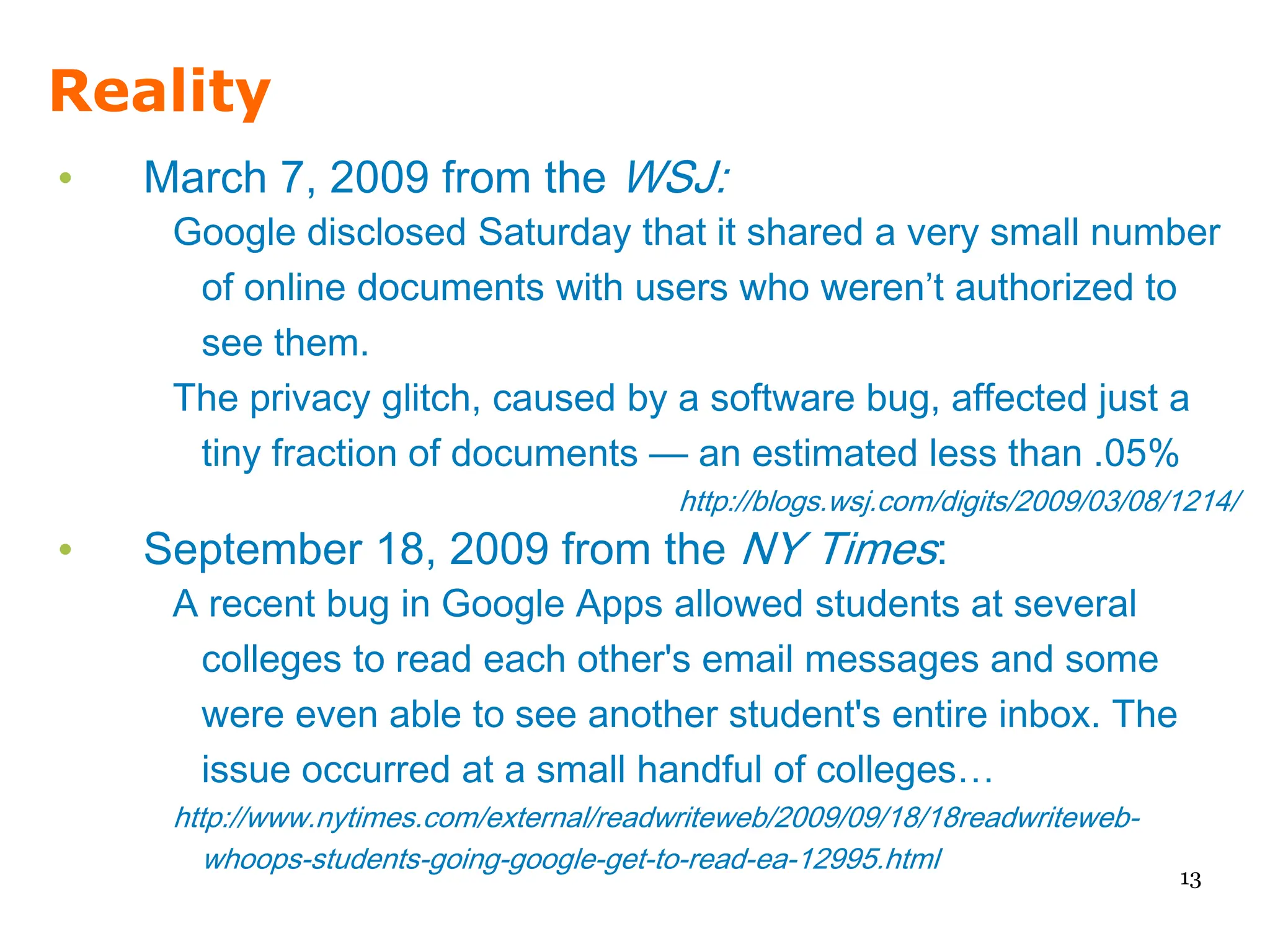 Reality
•   March 7, 2009 from the WSJ:
     Google disclosed Saturday that it shared a very small number
      of online documents with users who weren’t authorized to
      see them.
     The privacy glitch, caused by a software bug, affected just a
      tiny fraction of documents — an estimated less than .05%
                                          http://blogs.wsj.com/digits/2009/03/08/1214/
•   September 18, 2009 from the NY Times:
     A recent bug in Google Apps allowed students at several
      colleges to read each other's email messages and some
      were even able to see another student's entire inbox. The
      issue occurred at a small handful of colleges…
     http://www.nytimes.com/external/readwriteweb/2009/09/18/18readwriteweb-
        whoops-students-going-google-get-to-read-ea-12995.html
                                                                                 13
 