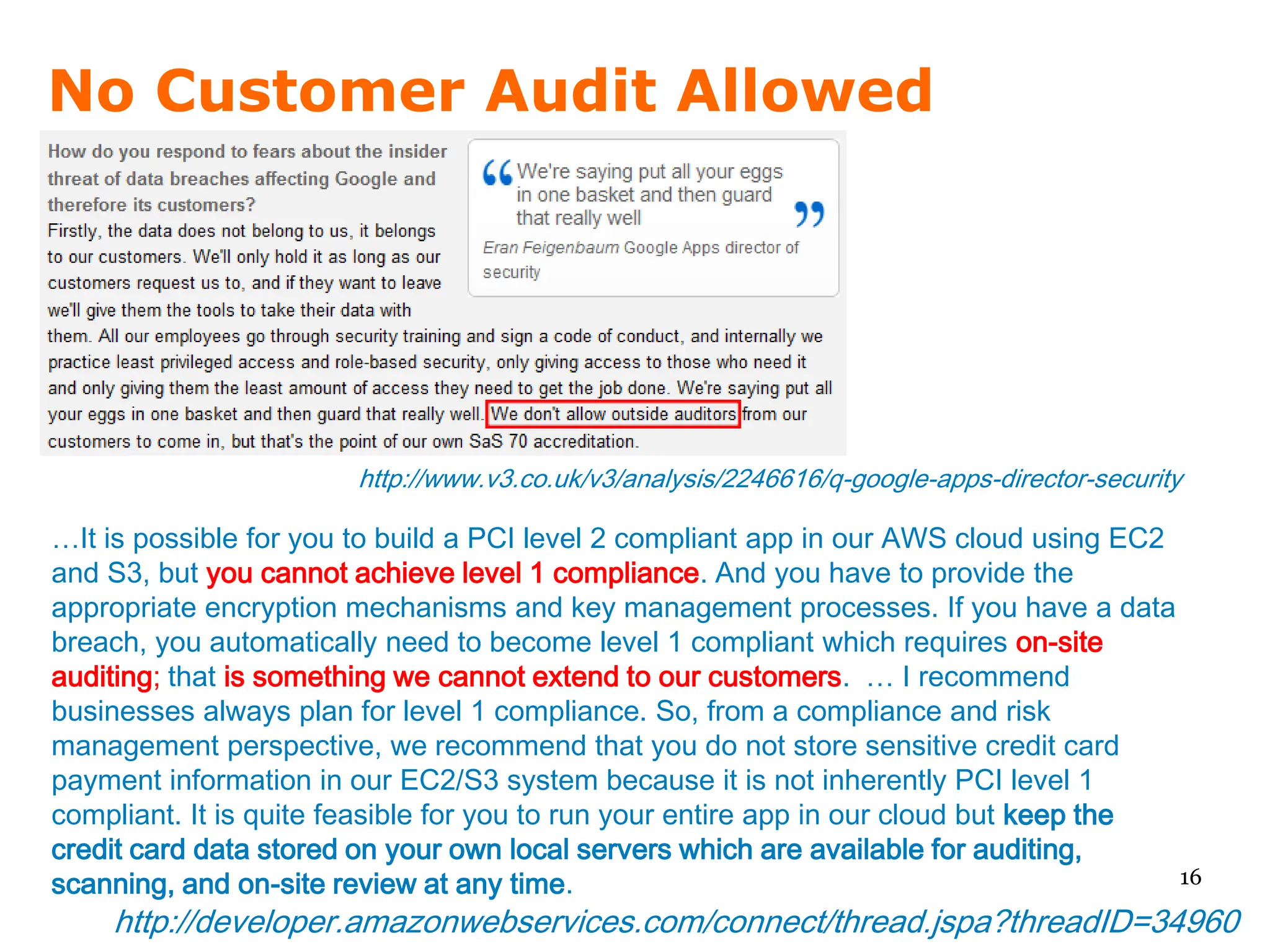 No Customer Audit Allowed




                        http://www.v3.co.uk/v3/analysis/2246616/q-google-apps-director-security

…It is possible for you to build a PCI level 2 compliant app in our AWS cloud using EC2
and S3, but you cannot achieve level 1 compliance. And you have to provide the
appropriate encryption mechanisms and key management processes. If you have a data
breach, you automatically need to become level 1 compliant which requires on-site
auditing; that is something we cannot extend to our customers. … I recommend
businesses always plan for level 1 compliance. So, from a compliance and risk
management perspective, we recommend that you do not store sensitive credit card
payment information in our EC2/S3 system because it is not inherently PCI level 1
compliant. It is quite feasible for you to run your entire app in our cloud but keep the
credit card data stored on your own local servers which are available for auditing,
scanning, and on-site review at any time.                                                16

    http://developer.amazonwebservices.com/connect/thread.jspa?threadID=34960
 