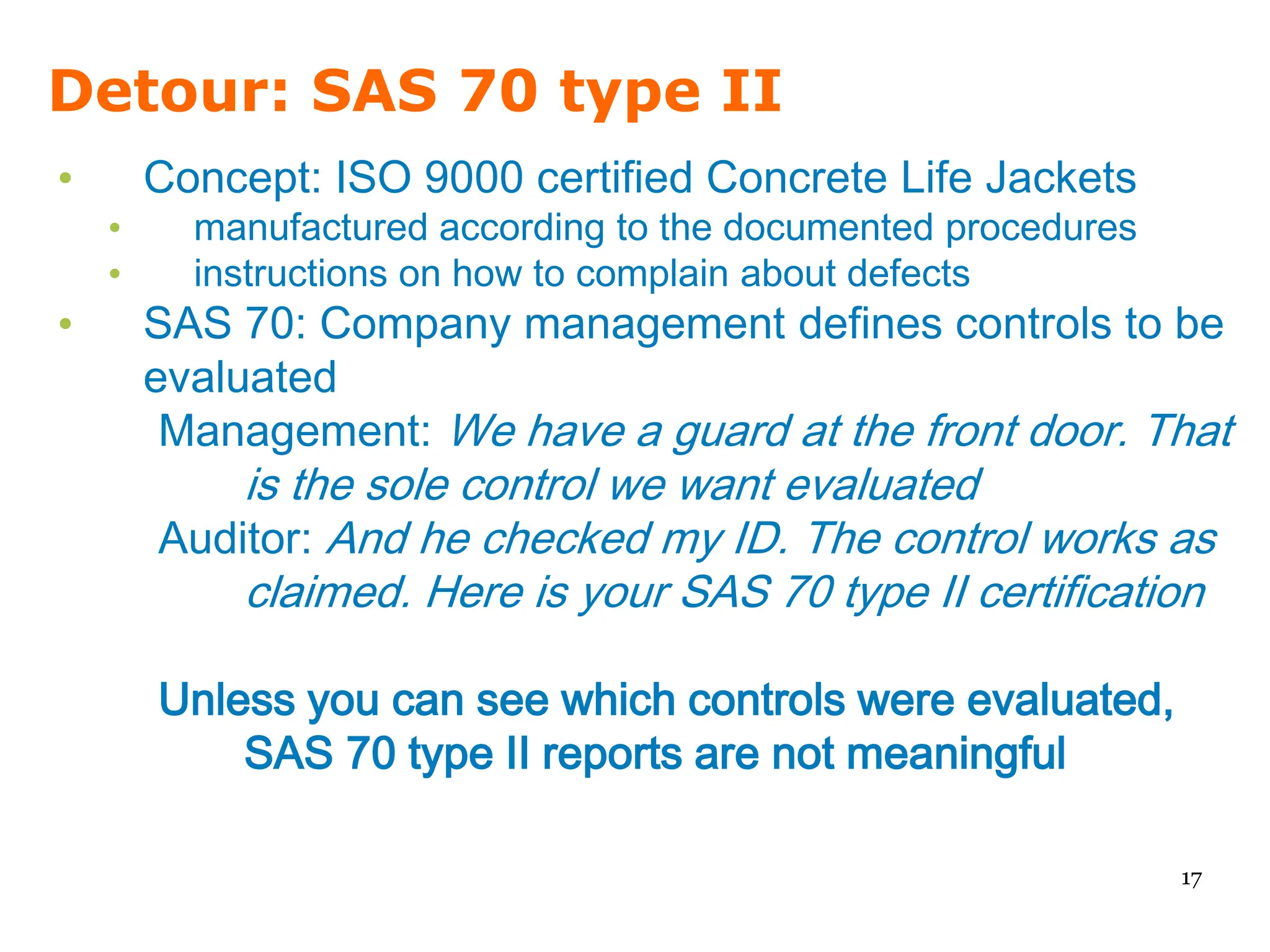 Detour: SAS 70 type II
•       Concept: ISO 9000 certified Concrete Life Jackets
    •     manufactured according to the documented procedures
    •     instructions on how to complain about defects
•       SAS 70: Company management defines controls to be
        evaluated
         Management: We have a guard at the front door. That
            is the sole control we want evaluated
        Auditor: And he checked my ID. The control works as
            claimed. Here is your SAS 70 type II certification

        Unless you can see which controls were evaluated,
            SAS 70 type II reports are not meaningful

                                                                17
 