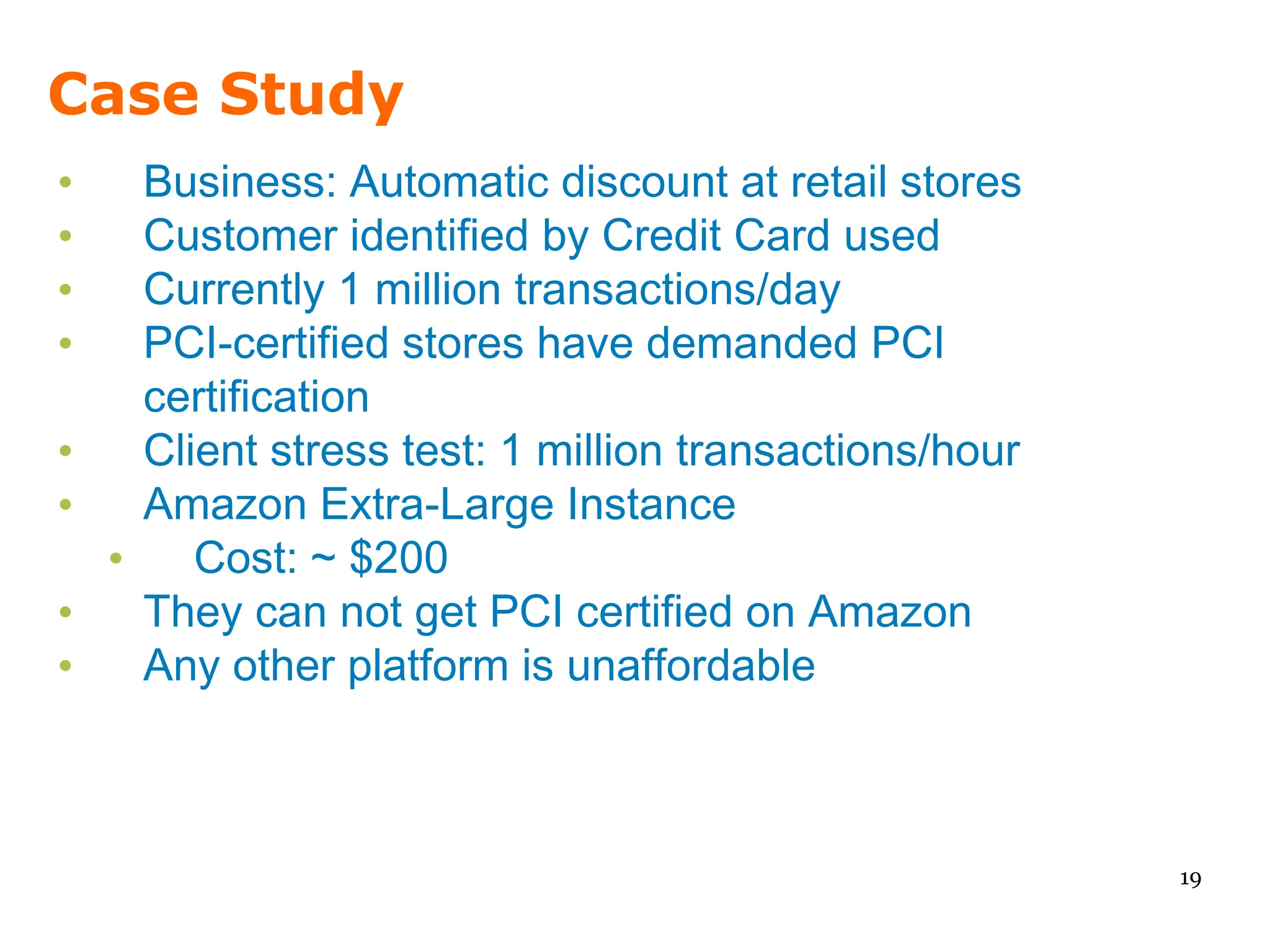 Case Study
•   Business: Automatic discount at retail stores
•   Customer identified by Credit Card used
•   Currently 1 million transactions/day
•   PCI-certified stores have demanded PCI
    certification
•   Client stress test: 1 million transactions/hour
•   Amazon Extra-Large Instance
  •    Cost: ~ $200
•   They can not get PCI certified on Amazon
•   Any other platform is unaffordable



                                                      19
 