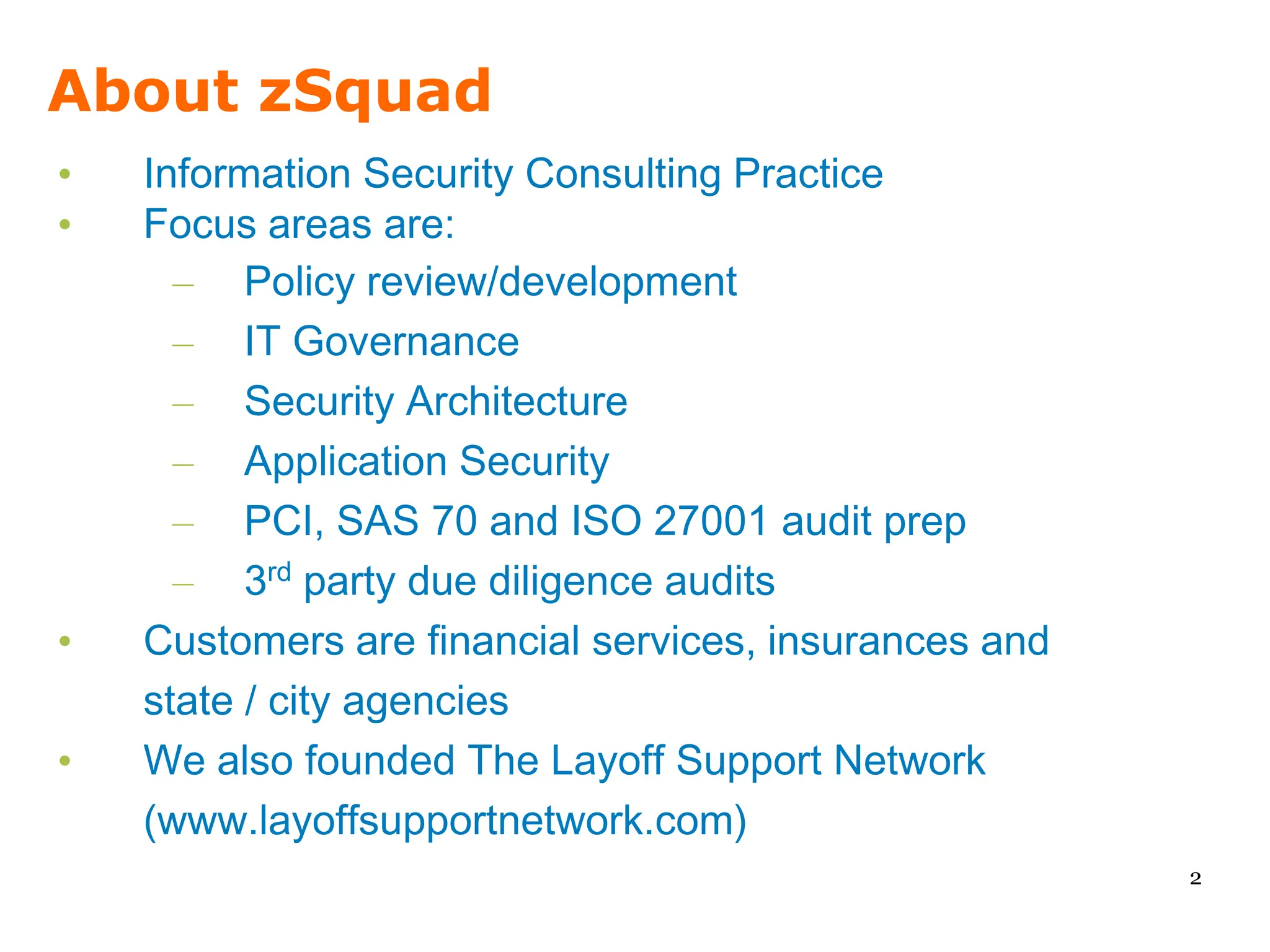 About zSquad
•   Information Security Consulting Practice
•   Focus areas are:
      – Policy review/development
      – IT Governance
      – Security Architecture
      – Application Security
      – PCI, SAS 70 and ISO 27001 audit prep
      – 3rd party due diligence audits
•   Customers are financial services, insurances and
    state / city agencies
•   We also founded The Layoff Support Network
    (www.layoffsupportnetwork.com)
                                                       2
 