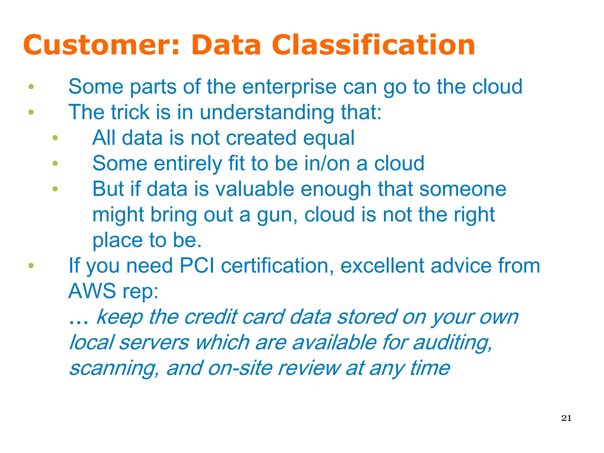 Customer: Data Classification
•   Some parts of the enterprise can go to the cloud
•   The trick is in understanding that:
  •     All data is not created equal
  •     Some entirely fit to be in/on a cloud
  •     But if data is valuable enough that someone
        might bring out a gun, cloud is not the right
        place to be.
•   If you need PCI certification, excellent advice from
    AWS rep:
    … keep the credit card data stored on your own
    local servers which are available for auditing,
    scanning, and on-site review at any time

                                                           21
 