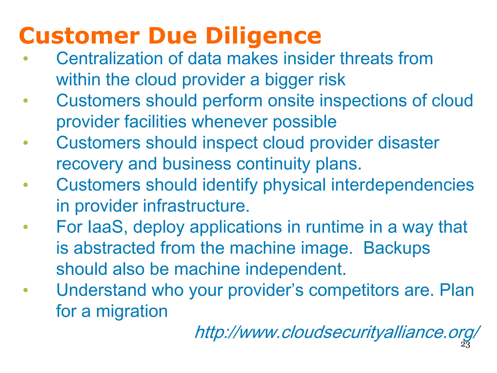 Customer Due Diligence
•   Centralization of data makes insider threats from
    within the cloud provider a bigger risk
•   Customers should perform onsite inspections of cloud
    provider facilities whenever possible
•   Customers should inspect cloud provider disaster
    recovery and business continuity plans.
•   Customers should identify physical interdependencies
    in provider infrastructure.
•   For IaaS, deploy applications in runtime in a way that
    is abstracted from the machine image. Backups
    should also be machine independent.
•   Understand who your provider’s competitors are. Plan
    for a migration
                     http://www.cloudsecurityalliance.org/
                                                        23
 