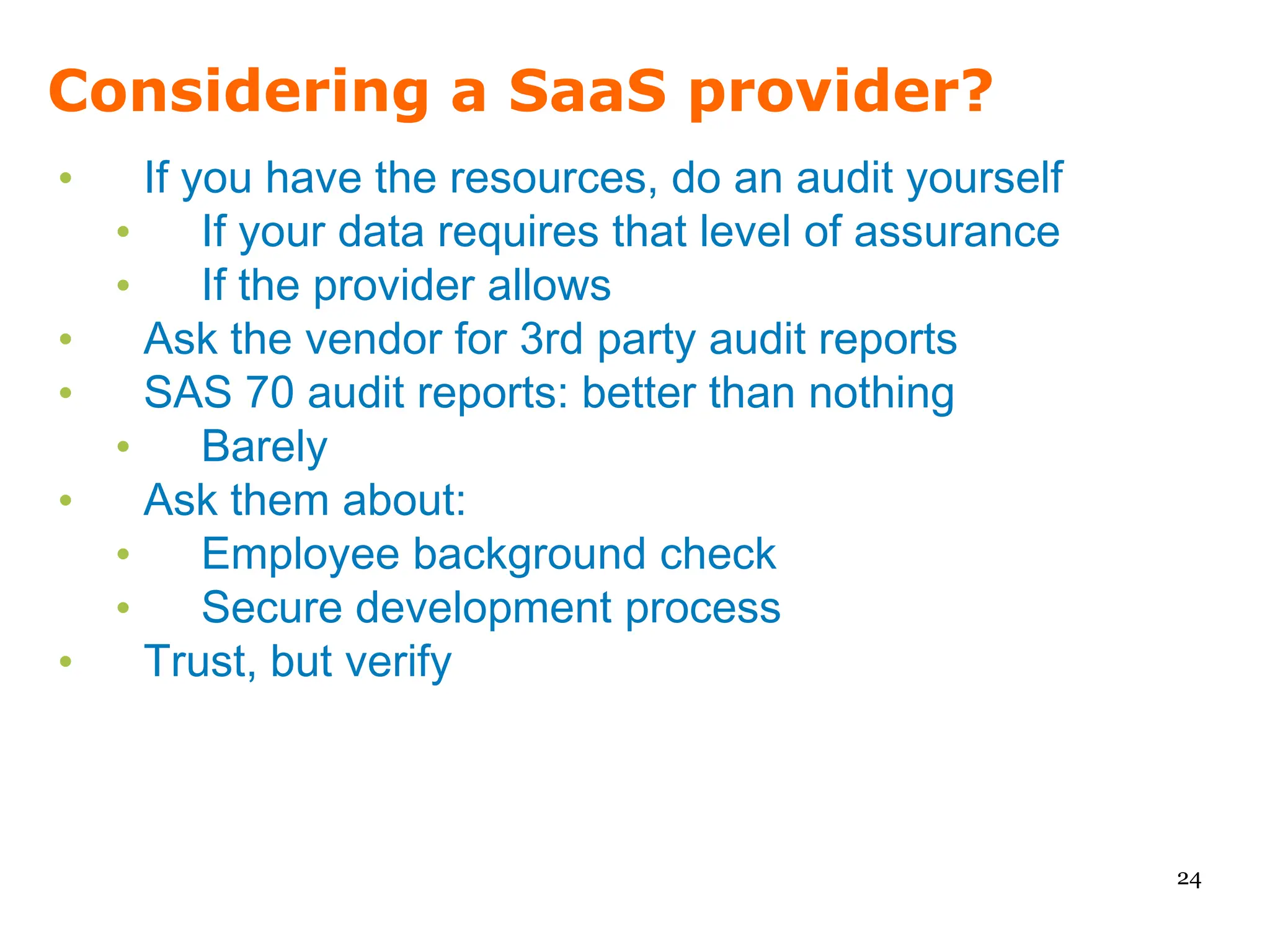 Considering a SaaS provider?
•     If you have the resources, do an audit yourself
    •     If your data requires that level of assurance
    •     If the provider allows
•     Ask the vendor for 3rd party audit reports
•     SAS 70 audit reports: better than nothing
    •     Barely
•     Ask them about:
    •     Employee background check
    •     Secure development process
•     Trust, but verify



                                                          24
 