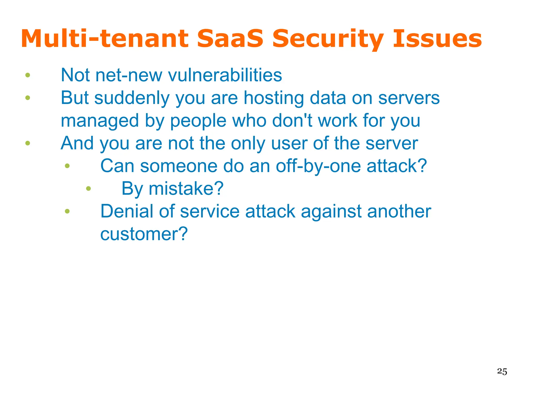 Multi-tenant SaaS Security Issues
•   Not net-new vulnerabilities
•   But suddenly you are hosting data on servers
    managed by people who don't work for you
•   And you are not the only user of the server
    •    Can someone do an off-by-one attack?
      •    By mistake?
    •    Denial of service attack against another
         customer?




                                                    25
 
