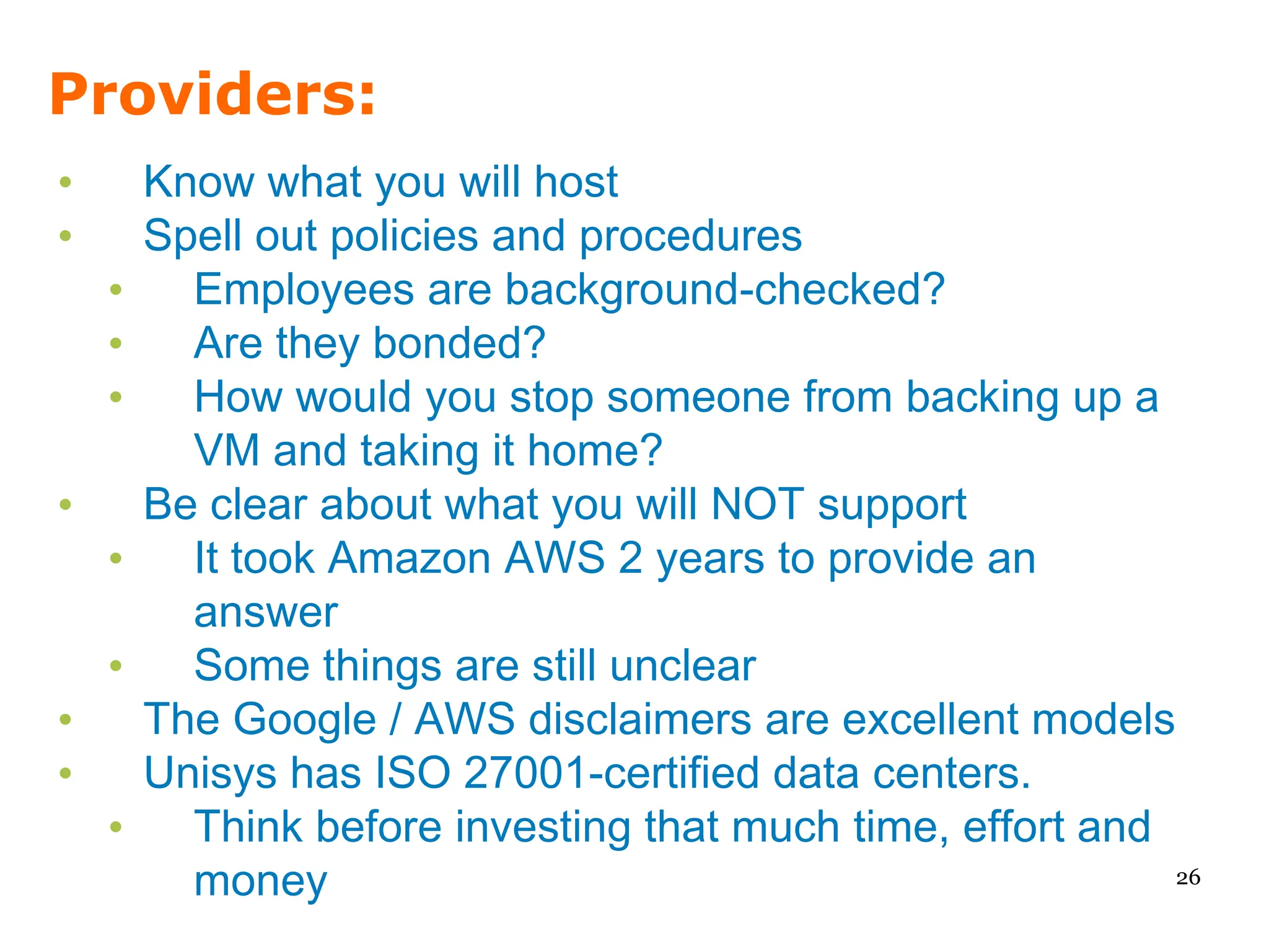 Providers:
•       Know what you will host
•       Spell out policies and procedures
    •     Employees are background-checked?
    •     Are they bonded?
    •     How would you stop someone from backing up a
          VM and taking it home?
•       Be clear about what you will NOT support
    •     It took Amazon AWS 2 years to provide an
          answer
    •     Some things are still unclear
•       The Google / AWS disclaimers are excellent models
•       Unisys has ISO 27001-certified data centers.
    •     Think before investing that much time, effort and
          money                                             26
 