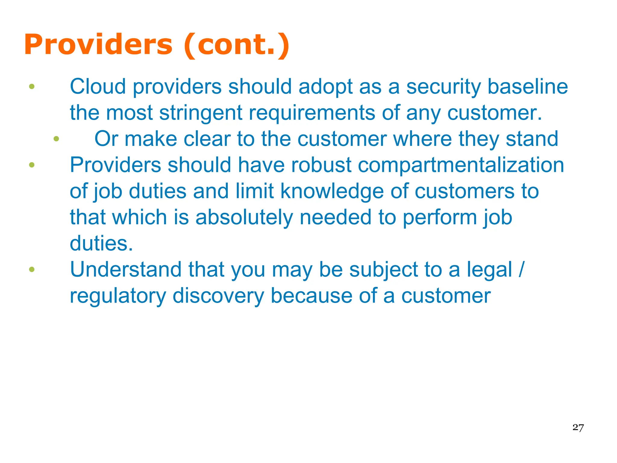 Providers (cont.)
•   Cloud providers should adopt as a security baseline
    the most stringent requirements of any customer.
  •    Or make clear to the customer where they stand
•   Providers should have robust compartmentalization
    of job duties and limit knowledge of customers to
    that which is absolutely needed to perform job
    duties.
•   Understand that you may be subject to a legal /
    regulatory discovery because of a customer




                                                          27
 