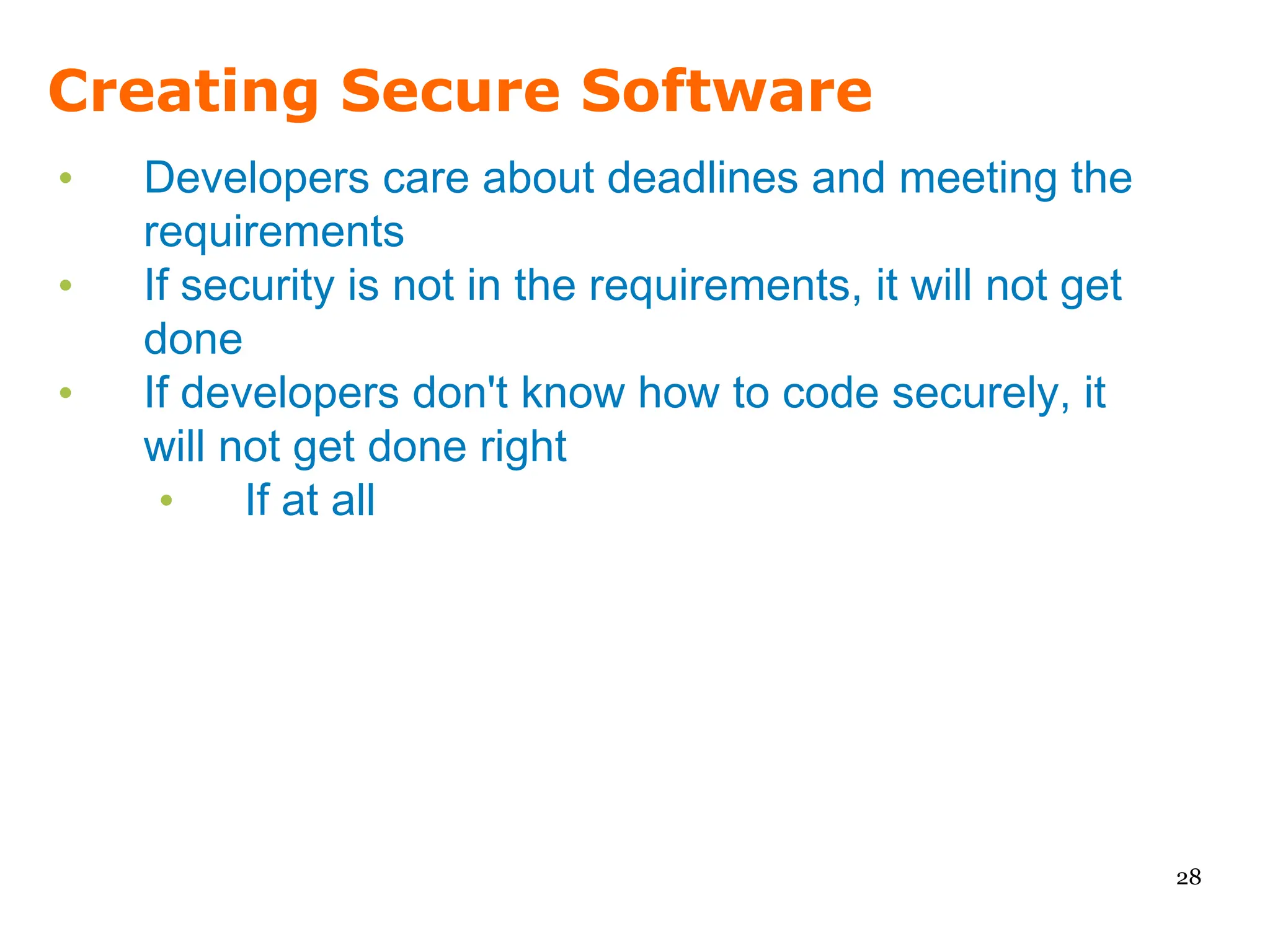Creating Secure Software
•   Developers care about deadlines and meeting the
    requirements
•   If security is not in the requirements, it will not get
    done
•   If developers don't know how to code securely, it
    will not get done right
     •    If at all




                                                              28
 