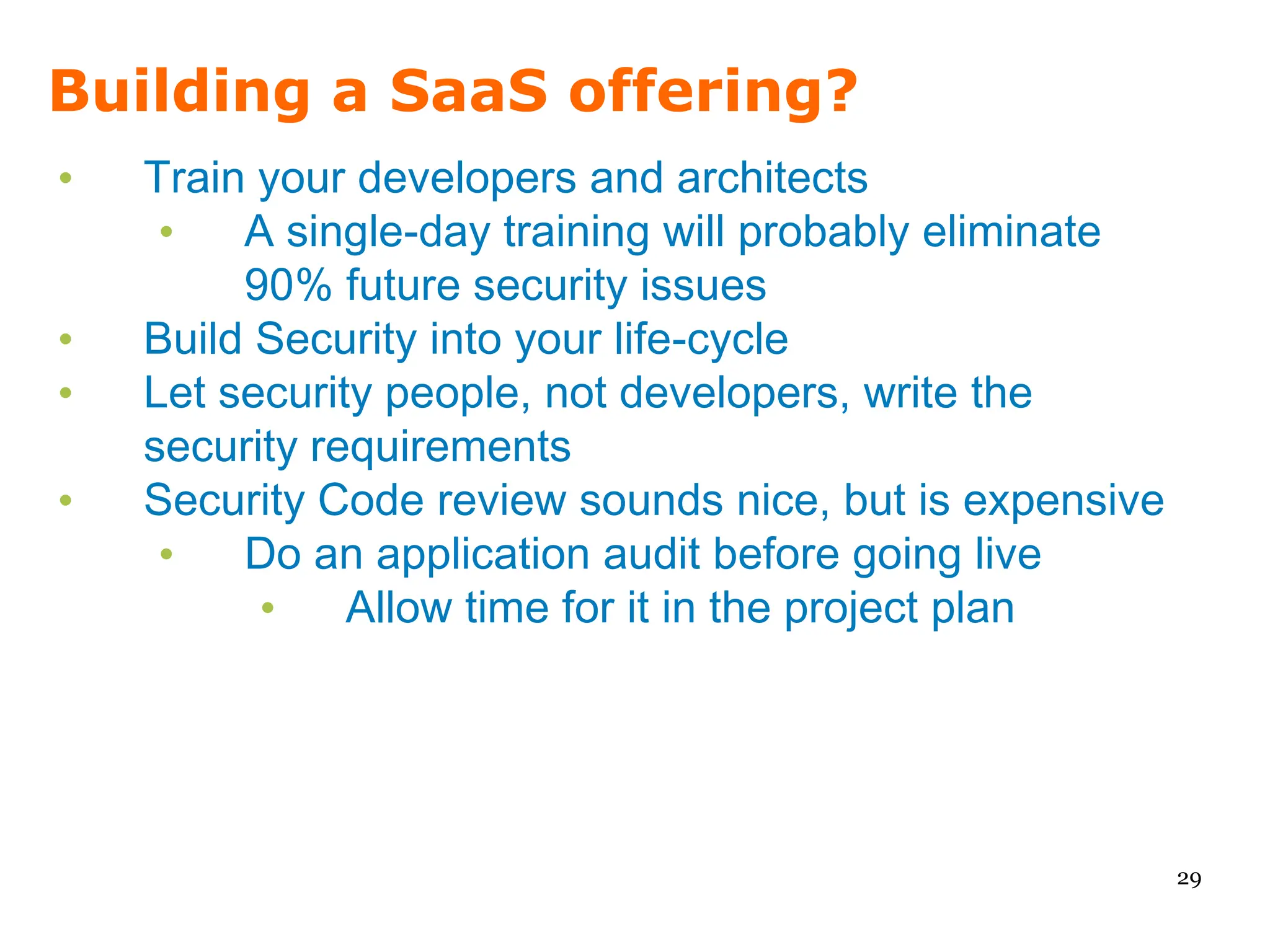 Building a SaaS offering?
•   Train your developers and architects
     •   A single-day training will probably eliminate
         90% future security issues
•   Build Security into your life-cycle
•   Let security people, not developers, write the
    security requirements
•   Security Code review sounds nice, but is expensive
     •   Do an application audit before going live
          •    Allow time for it in the project plan




                                                         29
 
