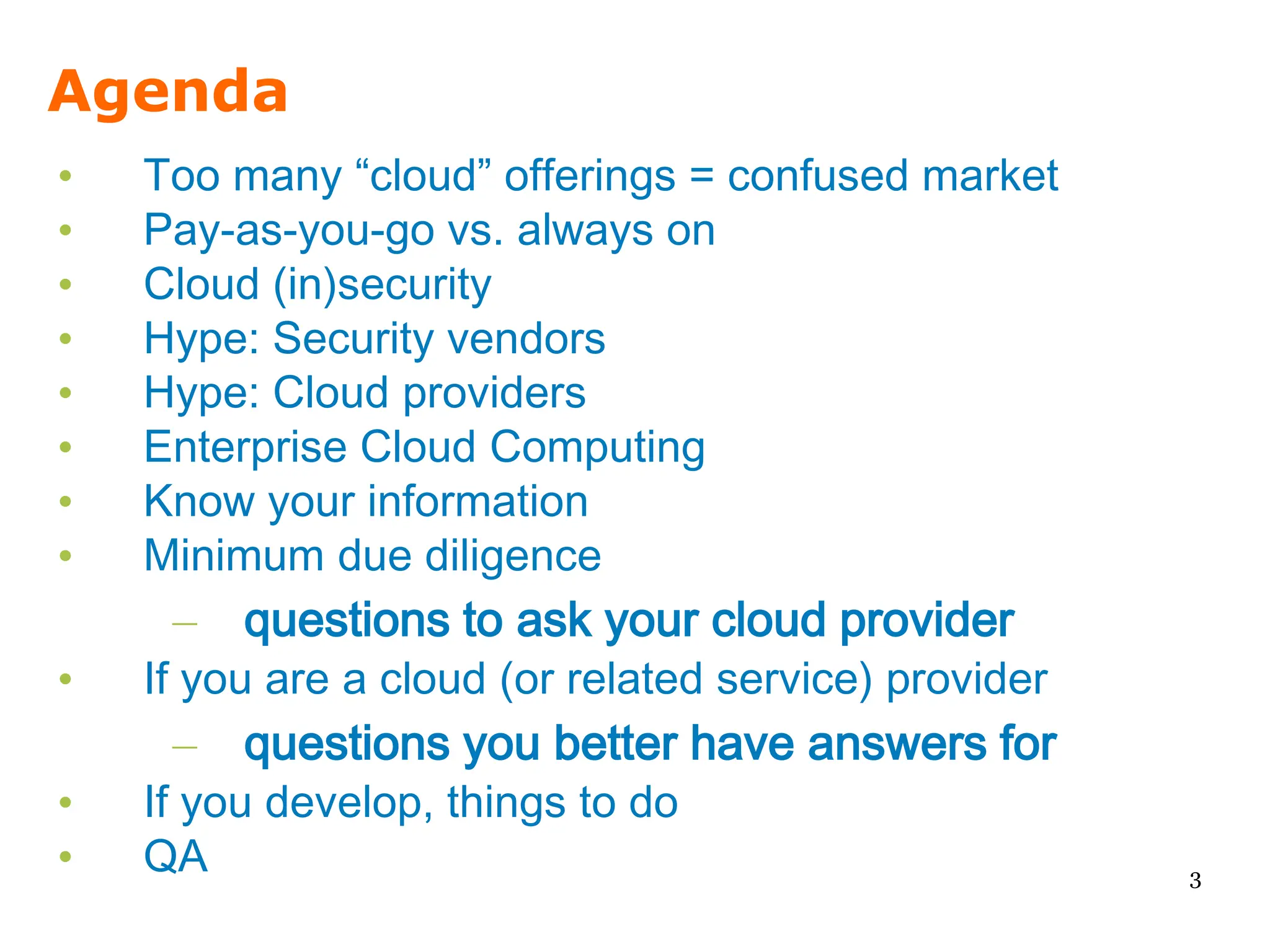 Agenda
•   Too many “cloud” offerings = confused market
•   Pay-as-you-go vs. always on
•   Cloud (in)security
•   Hype: Security vendors
•   Hype: Cloud providers
•   Enterprise Cloud Computing
•   Know your information
•   Minimum due diligence
     – questions to ask your cloud provider
•   If you are a cloud (or related service) provider
     – questions you better have answers for
•   If you develop, things to do
•   QA                                                 3
 
