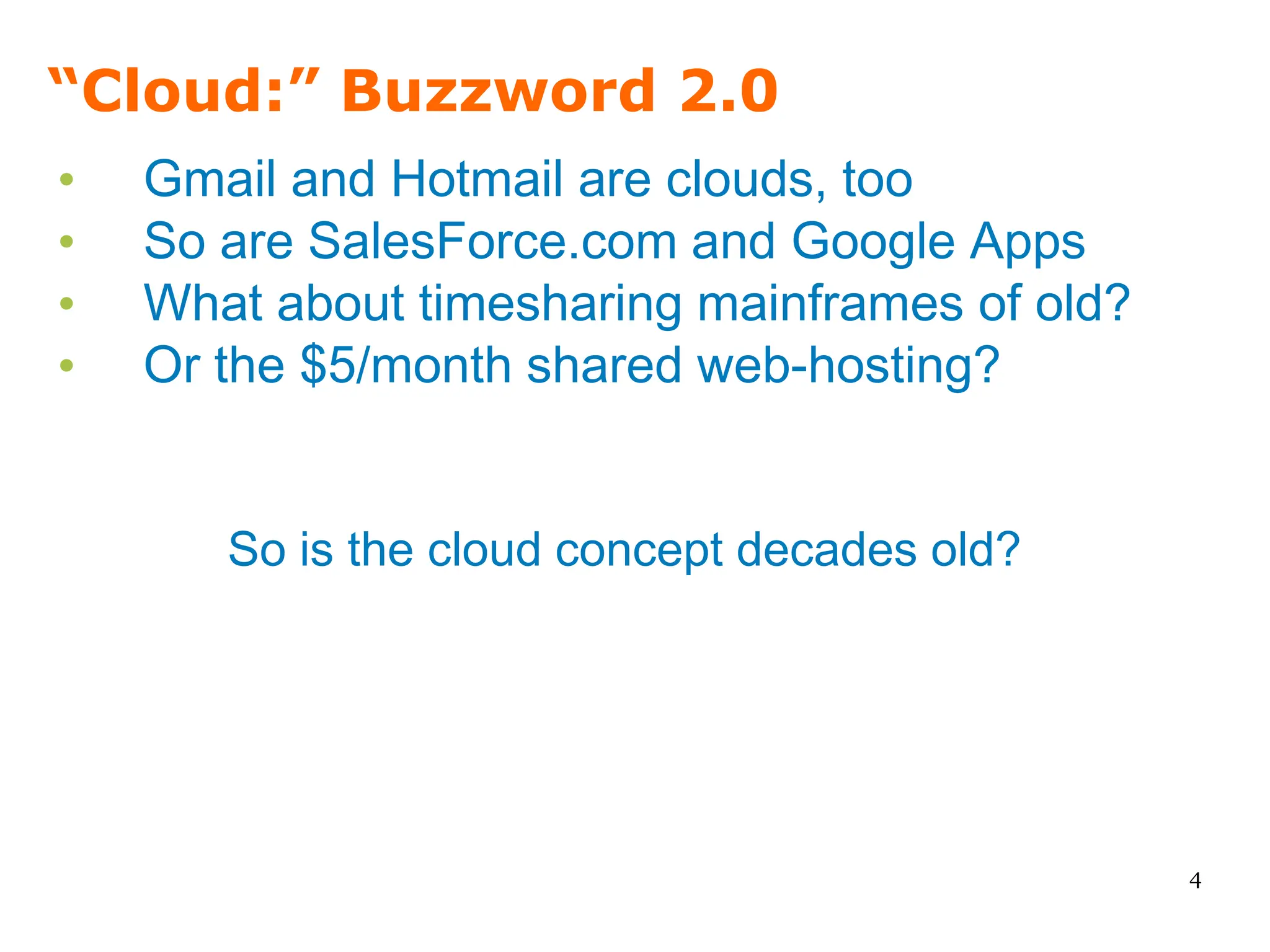 “Cloud:” Buzzword 2.0
•   Gmail and Hotmail are clouds, too
•   So are SalesForce.com and Google Apps
•   What about timesharing mainframes of old?
•   Or the $5/month shared web-hosting?


       So is the cloud concept decades old?




                                                4
 