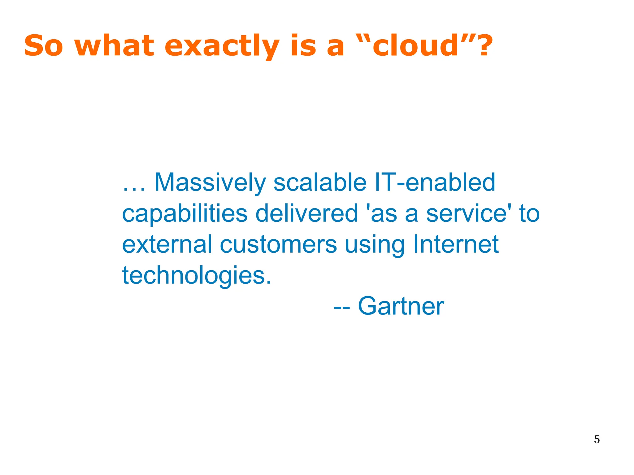 So what exactly is a “cloud”?



      … Massively scalable IT-enabled
      capabilities delivered 'as a service' to
      external customers using Internet
      technologies.
                          -- Gartner



                                                 5
 