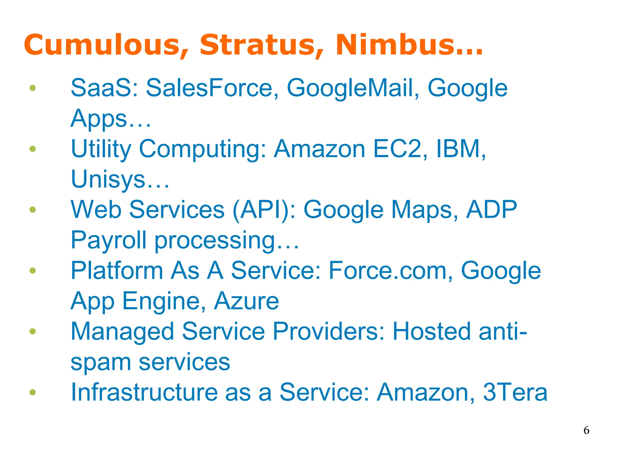 Cumulous, Stratus, Nimbus…
•   SaaS: SalesForce, GoogleMail, Google
    Apps…
•   Utility Computing: Amazon EC2, IBM,
    Unisys…
•   Web Services (API): Google Maps, ADP
    Payroll processing…
•   Platform As A Service: Force.com, Google
    App Engine, Azure
•   Managed Service Providers: Hosted anti-
    spam services
•   Infrastructure as a Service: Amazon, 3Tera
                                                 6
 