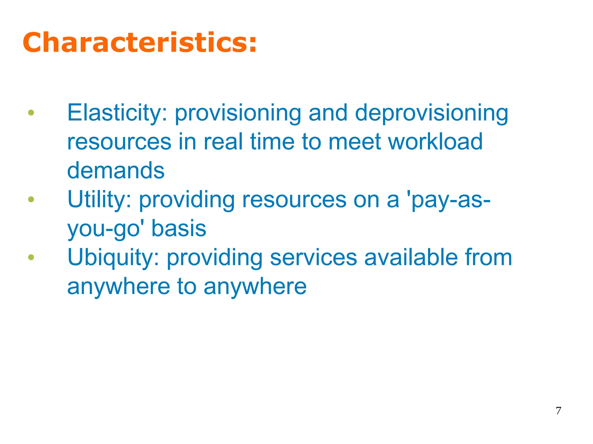 Characteristics:

•   Elasticity: provisioning and deprovisioning
    resources in real time to meet workload
    demands
•   Utility: providing resources on a 'pay-as-
    you-go' basis
•   Ubiquity: providing services available from
    anywhere to anywhere



                                                  7
 